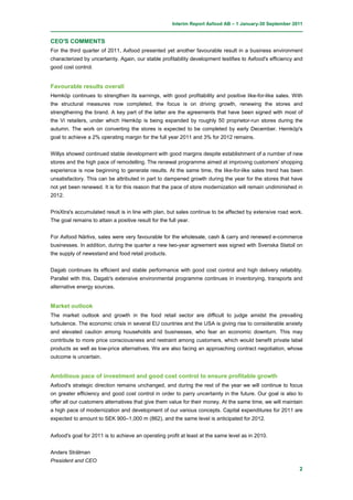 Interim Report Axfood AB – 1 January-30 September 2011


CEO'S COMMENTS
For the third quarter of 2011, Axfood presented yet another favourable result in a business environment
characterized by uncertainty. Again, our stable profitability development testifies to Axfood's efficiency and
good cost control.


Favourable results overall
Hemköp continues to strengthen its earnings, with good profitability and positive like-for-like sales. With
the structural measures now completed, the focus is on driving growth, renewing the stores and
strengthening the brand. A key part of the latter are the agreements that have been signed with most of
the Vi retailers, under which Hemköp is being expanded by roughly 50 proprietor-run stores during the
autumn. The work on converting the stores is expected to be completed by early December. Hemköp's
goal to achieve a 2% operating margin for the full year 2011 and 3% for 2012 remains.


Willys showed continued stable development with good margins despite establishment of a number of new
stores and the high pace of remodelling. The renewal programme aimed at improving customers' shopping
experience is now beginning to generate results. At the same time, the like-for-like sales trend has been
unsatisfactory. This can be attributed in part to dampened growth during the year for the stores that have
not yet been renewed. It is for this reason that the pace of store modernization will remain undiminished in
2012.


PrisXtra's accumulated result is in line with plan, but sales continue to be affected by extensive road work.
The goal remains to attain a positive result for the full year.


For Axfood Närlivs, sales were very favourable for the wholesale, cash & carry and renewed e-commerce
businesses. In addition, during the quarter a new two-year agreement was signed with Svenska Statoil on
the supply of newsstand and food retail products.


Dagab continues its efficient and stable performance with good cost control and high delivery reliability.
Parallel with this, Dagab's extensive environmental programme continues in inventorying, transports and
alternative energy sources.


Market outlook
The market outlook and growth in the food retail sector are difficult to judge amidst the prevailing
turbulence. The economic crisis in several EU countries and the USA is giving rise to considerable anxiety
and elevated caution among households and businesses, who fear an economic downturn. This may
contribute to more price consciousness and restraint among customers, which would benefit private label
products as well as low-price alternatives. We are also facing an approaching contract negotiation, whose
outcome is uncertain.


Ambitious pace of investment and good cost control to ensure profitable growth
Axfood's strategic direction remains unchanged, and during the rest of the year we will continue to focus
on greater efficiency and good cost control in order to parry uncertainty in the future. Our goal is also to
offer all our customers alternatives that give them value for their money. At the same time, we will maintain
a high pace of modernization and development of our various concepts. Capital expenditures for 2011 are
expected to amount to SEK 900–1,000 m (862), and the same level is anticipated for 2012.


Axfood's goal for 2011 is to achieve an operating profit at least at the same level as in 2010.


Anders Strålman
President and CEO
                                                                                                            2
 