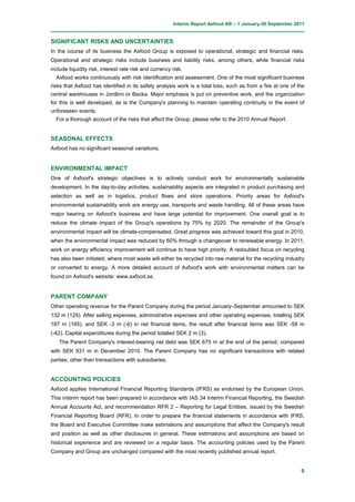 Interim Report Axfood AB – 1 January-30 September 2011


SIGNIFICANT RISKS AND UNCERTAINTIES
In the course of its business the Axfood Group is exposed to operational, strategic and financial risks.
Operational and strategic risks include business and liability risks, among others, while financial risks
include liquidity risk, interest rate risk and currency risk.
  Axfood works continuously with risk identification and assessment. One of the most significant business
risks that Axfood has identified in its safety analysis work is a total loss, such as from a fire at one of the
central warehouses in Jordbro or Backa. Major emphasis is put on preventive work, and the organization
for this is well developed, as is the Company's planning to maintain operating continuity in the event of
unforeseen events.
  For a thorough account of the risks that affect the Group, please refer to the 2010 Annual Report.


SEASONAL EFFECTS
Axfood has no significant seasonal variations.


ENVIRONMENTAL IMPACT
One of Axfood's strategic objectives is to actively conduct work for environmentally sustainable
development. In the day-to-day activities, sustainability aspects are integrated in product purchasing and
selection as well as in logistics, product flows and store operations. Priority areas for Axfood's
environmental sustainability work are energy use, transports and waste handling. All of these areas have
major bearing on Axfood's business and have large potential for improvement. One overall goal is to
reduce the climate impact of the Group's operations by 75% by 2020. The remainder of the Group's
environmental impact will be climate-compensated. Great progress was achieved toward this goal in 2010,
when the environmental impact was reduced by 60% through a changeover to renewable energy. In 2011,
work on energy efficiency improvement will continue to have high priority. A redoubled focus on recycling
has also been initiated, where most waste will either be recycled into raw material for the recycling industry
or converted to energy. A more detailed account of Axfood's work with environmental matters can be
found on Axfood's website: www.axfood.se.


PARENT COMPANY
Other operating revenue for the Parent Company during the period January–September amounted to SEK
132 m (129). After selling expenses, administrative expenses and other operating expenses, totalling SEK
187 m (165), and SEK -3 m (-6) in net financial items, the result after financial items was SEK -58 m
(-42). Capital expenditures during the period totalled SEK 2 m (3).
   The Parent Company's interest-bearing net debt was SEK 675 m at the end of the period, compared
with SEK 931 m in December 2010. The Parent Company has no significant transactions with related
parties, other than transactions with subsidiaries.


ACCOUNTING POLICIES
Axfood applies International Financial Reporting Standards (IFRS) as endorsed by the European Union.
This interim report has been prepared in accordance with IAS 34 Interim Financial Reporting, the Swedish
Annual Accounts Act, and recommendation RFR 2 – Reporting for Legal Entities, issued by the Swedish
Financial Reporting Board (RFR). In order to prepare the financial statements in accordance with IFRS,
the Board and Executive Committee make estimations and assumptions that affect the Company's result
and position as well as other disclosures in general. These estimations and assumptions are based on
historical experience and are reviewed on a regular basis. The accounting policies used by the Parent
Company and Group are unchanged compared with the most recently published annual report.


                                                                                                             9
 