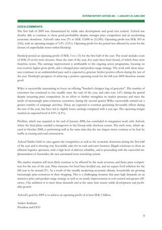 INTERIM REPORT AXFOOD AB – 1 JANUARY-30 JUNE 2009



CEO'S COMMENTS
The first half of 2009 was characterized by stable sales development and good cost control. Axfood was
thereby able to continue to show good profitability despite stronger price competition and an accelerating
economic slowdown. Axfood's sales rose 2% to SEK 15,898 m (15,585). Operating profit was SEK 503 m
(516), with an operating margin of 3.2% (3.3%). Operating profit for the period was affected by costs for the
closure of unprofitable stores within Hemköp.

Hemköp posted an operating profit of SEK 3 m (-13) for the first half of the year. The result includes costs
of SEK 23 m for store closures. Since the start of the year, five units have been closed, of which three were
franchise stores. The earnings improvement is attributable to the ongoing action programme, focusing on
cost control, higher gross profit, and a changed price and product range strategy. The work with these meas-
ures continues at an undiminished pace and is expected to generate further positive effects during the rest of
the year. Hemköp's prospects of achieving a positive operating result for the full year 2009 therefore remain
good.

Willys is successfully maintaining its focus on offering "Sweden's cheapest bag of groceries". The number of
customers has continued to rise steadily since the start of the year, and sales rose 5.4% during the period
despite mounting price competition. In an effort to further strengthen its market presence and meet the
needs of increasingly price-conscious customers, during the second quarter Willys successfully carried out a
greater number of campaign activities. These are expected to continue generating favourable effects during
the rest of the year, but have led to slightly lower earnings compared with a year ago. The operating margin
reached an expected level of 4.0% (4.3%).

PrisXtra, which was acquired at the end of January 2008, has concluded its integration work with Axfood,
where the final phase entailed a changeover to the Group-wide checkout system. The sixth store, which op-
ened in October 2008, is performing well at the same time that the two largest stores continue to be hurt by
traffic re-routing and road construction.

Axfood Närlivs held its own against the competition as well as the economic downturn during the first half
of the year and is showing very favourable sales for its cash and carry business. Dagab continues to show an
efficient logistics operation, with a high level of delivery reliability, and is proceeding with the successful im-
plementation of Autoorder, the new automated store restocking system.

The market situation will most likely continue to be affected by the weak economy and fierce price competi-
tion for the rest of the year. Price increases for food have levelled out, and we expect food inflation for the
full year to be around 2%. As a result of the steadily weakening economic climate, households are growing
increasingly price-conscious in their shopping. This is a challenging situation that puts high demands on an
attractive price and product range strategy as well as on steady improvements in cost control and greater effi-
ciency. Our ambition is to meet these demands and at the same time ensure stable development and profit-
able growth.

Axfood’s goal for 2009 is to achieve an operating profit of at least SEK 1 billion.

Anders Strålman
President and CEO

                                                                                                                 3
 