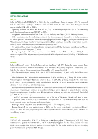 INTERIM REPORT AXFOOD AB – 1 JANUARY-30 JUNE 2009



RETAIL OPERATIONS
WILLYS
Sales for Willys totalled SEK 8,678 m (8,233) for the period January–June, an increase of 5.4% compared
with the same period a year ago. Like-for-like sales rose 2.2% during the same period. Sales during the second
quarter totalled SEK 4,492 m (4,224).
   Operating profit for the period was SEK 344 m (352). The operating margin was 4.0% (4.3%). Operating
profit for the second quarter was SEK 177 m (185).
   The private label share as of June was 24.4% (23.8%) for Willys and 28.5% (26.8%) for Willys hemma.
   Willys continues to develop its leading position in the discount segment. In an effort to further strengthen
its market presence and meet the needs of increasingly price-conscious shoppers, during the second quarter
Willys invested in a larger number of campaign activities. These have had a favourable result, but are contrib-
uting to slightly lower earnings compared with the preceding year.
   An additional four stores were adapted to the new generation of Willys during the second quarter. The re-
newal project currently comprises 21 stores.
   During the period, one Hemköp store was converted to Willys, and one Willys as well as one Willys hemma
store were opened. The Willys chain thereby consists of 142 wholly owned stores, including 32 Willys hemma
stores.


HEMKÖP
Sales for Hemköp's stores – both wholly owned and franchises – fell 2.9% during the period January–June.
Sales for Group-owned Hemköp stores totalled SEK 2,670 m (2,824) during the period, a decrease of 5.5%.
Like-for-like sales for Group-owned stores decreased by 4.5% during the period.
  Sales for franchise stores totalled SEK 1,946 m (1,932), an increase of 0.7%, with a 0.2% rise in like-for-like
sales.
  Like-for-like sales for Group-owned stores amounted to SEK 1,329 m (1,412) during the second quarter.
Operating profit for the period January–June was SEK 3 m (-13). The operating margin for the period was
0.1% (-0.5%). The operating result for the second quarter was SEK -10 m (-6). The result for the period was
affected by costs of SEK 23 m for store closures.
  The ongoing action programme, focusing on cost control, higher gross profit, and a more competitive price
and product range strategy, continues at an undiminished pace and is expected to generate further earnings
improvements during the rest of the year. The prospects of achieving a positive operating result for the full
year 2009 therefore remain good.
    Hemköp's new loyalty card continues to grow, and by the end of the period 260,000 cards were in issue.
The goal for 2009 is to reach 300,000 cardholders. The loyalty card is a key part of the long-term work to
boost customer loyalty and thus sales and market shares.
  Hemköp's private label share (incl. franchise stores) was 14.6% as of June (13.6%).
  During the period, one store was converted to Willys and five stores were closed – two that were Group-
owned and three that were proprietor-operated. Hemköp had 163 stores at the end of the period, of which 76
were Group-owned.


PRISXTRA
PrisXtra's sales amounted to SEK 379 m during the period January–June (February–June 2008: 299). Sales
for the second quarter amounted to SEK 185 m (175). Operating profit for the period January–June was
SEK 3 m (February–June 2008: 6), and the operating margin for the period was 0.8% (2.0%). Operating
profit for the second quarter was SEK 3 m (4).
                                                                                                               6
 