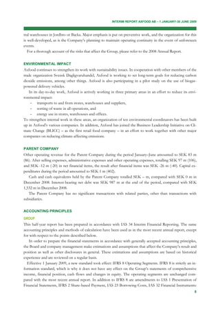 INTERIM REPORT AXFOOD AB – 1 JANUARY-30 JUNE 2009



tral warehouses in Jordbro or Backa. Major emphasis is put on preventive work, and the organization for this
is well-developed, as is the Company’s planning to maintain operating continuity in the event of unforeseen
events.
   For a thorough account of the risks that affect the Group, please refer to the 2008 Annual Report.


ENVIRONMENTAL IMPACT
Axfood continues to strengthen its work with sustainability issues. In cooperation with other members of the
trade organization Svensk Dagligvaruhandel, Axfood is working to set long-term goals for reducing carbon
dioxide emissions, among other things. Axfood is also participating in a pilot study on the use of biogas-
powered delivery vehicles.
    In its day-to-day work, Axfood is actively working in three primary areas in an effort to reduce its envi-
ronmental impact:
     - transports to and from stores, warehouses and suppliers,
     - sorting of waste in all operations, and
     - energy use in stores, warehouses and offices.
To strengthen internal work in these areas, an organization of ten environmental coordinators has been built
up in Axfood’s various companies. In addition, Axfood has joined the Business Leadership Initiative on Cli-
mate Change (BLICC) – as the first retail food company – in an effort to work together with other major
companies on reducing climate-affecting emissions.


PARENT COMPANY
Other operating revenue for the Parent Company during the period January–June amounted to SEK 83 m
(86). After selling expenses, administrative expenses and other operating expenses, totalling SEK 97 m (106),
and SEK -12 m (-20) in net financial items, the result after financial items was SEK -26 m (-40). Capital ex-
penditures during the period amounted to SEK 1 m (402).
   Cash and cash equivalents held by the Parent Company totalled SEK – m, compared with SEK 0 m in
December 2008. Interest-bearing net debt was SEK 987 m at the end of the period, compared with SEK
1,532 m in December 2008.
   The Parent Company has no significant transactions with related parties, other than transactions with
subsidiaries.

ACCOUNTING PRINCIPLES

GROUP
This half-year report has been prepared in accordance with IAS 34 Interim Financial Reporting. The same
accounting principles and methods of calculation have been used as in the most recent annual report, except
for with respect to the points described below.
   In order to prepare the financial statements in accordance with generally accepted accounting principles,
the Board and company management make estimations and assumptions that affect the Company’s result and
position as well as other disclosures in general. These estimations and assumptions are based on historical
experience and are reviewed on a regular basis.
  Effective 1 January 2009, a new standard took effect: IFRS 8 Operating Segments. IFRS 8 is strictly an in-
formation standard, which is why it does not have any effect on the Group’s statements of comprehensive
income, financial position, cash flows and changes in equity. The operating segments are unchanged com-
pared with the most recent annual report. In addition to IFRS 8 are amendments to IAS 1 Presentation of
Financial Statements, IFRS 2 Share-based Payment, IAS 23 Borrowing Costs, IAS 32 Financial Instruments:
                                                                                                            8
 