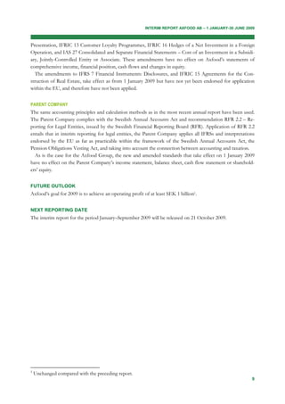 INTERIM REPORT AXFOOD AB – 1 JANUARY-30 JUNE 2009



Presentation, IFRIC 13 Customer Loyalty Programmes, IFRIC 16 Hedges of a Net Investment in a Foreign
Operation, and IAS 27 Consolidated and Separate Financial Statements – Cost of an Investment in a Subsidi-
ary, Jointly-Controlled Entity or Associate. These amendments have no effect on Axfood’s statements of
comprehensive income, financial position, cash flows and changes in equity.
  The amendments to IFRS 7 Financial Instruments: Disclosures, and IFRIC 15 Agreements for the Con-
struction of Real Estate, take effect as from 1 January 2009 but have not yet been endorsed for application
within the EU, and therefore have not been applied.


PARENT COMPANY
The same accounting principles and calculation methods as in the most recent annual report have been used.
The Parent Company complies with the Swedish Annual Accounts Act and recommendation RFR 2.2 – Re-
porting for Legal Entities, issued by the Swedish Financial Reporting Board (RFR). Application of RFR 2.2
entails that in interim reporting for legal entities, the Parent Company applies all IFRSs and interpretations
endorsed by the EU as far as practicable within the framework of the Swedish Annual Accounts Act, the
Pension Obligations Vesting Act, and taking into account the connection between accounting and taxation.
  As is the case for the Axfood Group, the new and amended standards that take effect on 1 January 2009
have no effect on the Parent Company’s income statement, balance sheet, cash flow statement or sharehold-
ers’ equity.


FUTURE OUTLOOK
Axfood’s goal for 2009 is to achieve an operating profit of at least SEK 1 billion1.


NEXT REPORTING DATE
The interim report for the period January–September 2009 will be released on 21 October 2009.




1
    Unchanged compared with the preceding report.
                                                                                                            9
 
