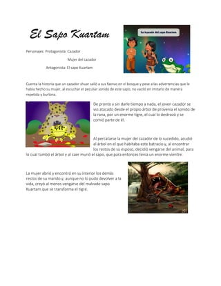 El Sapo Kuartam
Personajes: Protagonista: Cazador
Mujer del cazador
Antagonista: El sapo Kuartam
Cuenta la historia que un cazador shuar salió a sus faenas en el bosque y pese a las advertencias que le
había hecho su mujer, al escuchar el peculiar sonido de este sapo, no vaciló en imitarlo de manera
repetida y burlona.
De pronto y sin darle tiempo a nada, el joven cazador se
vio atacado desde el propio árbol de provenía el sonido de
la rana, por un enorme tigre, el cual lo destrozó y se
comió parte de él.
Al percatarse la mujer del cazador de lo sucedido, acudió
al árbol en el que habitaba este batracio y, al encontrar
los restos de su esposo, decidió vengarse del animal, para
lo cual tumbó el árbol y al caer murió el sapo, que para entonces tenía un enorme vientre.
La mujer abrió y encontró en su interior los demás
restos de su marido y, aunque no lo pudo devolver a la
vida, creyó al menos vengarse del malvado sapo
Kuartam que se transforma el tigre.
 
