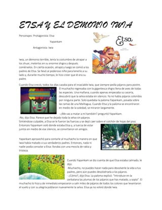 ETSA Y EL DEMONIO IWIA
Personajes: Protagonista: Etsa
Yapankam
Antagonista: Iwia
Iwia, un demonio terrible, tenía la costumbre de atrapar a
los shuar, meterlos en su enorme shigra y después
comérselos. En cierta ocasión, atrapó y luego se comió a los
padres de Etsa. Se llevó al poderoso niño para tenerlo a su
lado y, durante mucho tiempo, le hizo creer que él era su
padre.
Cuando Etsa creció, todos los días cazaba para el insaciable Iwia, que siempre pedía pájaros para postre.
El muchacho regresaba con la gigantesca shigra llena de aves de todas
las especies. Una mañana, cuando apenas empezaba su cacería,
descubrió que la selva estaba en silencio. Ya no había pájaros coloridos
por ninguna parte. Solo quedaba la paloma Yapankam, posada sobre
las ramas de una Malitagua. Cuando Etsa y la paloma se encontraron
en medio de la soledad, se miraron largamente.
- ¿Me vas a matar a mí también? preguntó Yapankam.
-No, dijo Etsa. Parece que he dejado toda la selva sin pájaros.
Sintiéndose culpable, a Etsa se le fueron las fuerzas y se dejó caer sobre el colchón de hojas del piso.
Entonces Yapankam voló donde estaba Etsa y, a tuerza de estar
juntos en medio de ese silencio, se convirtieron en amigos.
Yapankam aprovechó para contarle al muchacho la manera en que
Iwia había matado a sus verdaderos padres. Entonces, nada ni
nadie podía consolar a Etsa: lloraba con una mezcla de rabia y
tristeza.
Cuando Yapankam se dio cuenta de que Etsa estaba calmado, le
dijo:
-Muchacho, no puedes hacer nada para devolverle la vida a tus
padres, pero aún puedes devolvérsela a los pájaros.
- ¿Cómo?, dijo Etsa. La paloma explicó: “Introduce en la
cerbatana las plumas de los pájaros que has matado, y sopla”. El
muchacho lo hizo y de inmediato empezaron a salir miles de pájaros de todos los colores que levantaron
el vuelo y con su alegría poblaron nuevamente la selva. Etsa ya no volvió donde Iwia.
 