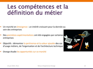 Les compétences et la
définition du métier
25 juin 2015, Paris Retour d’expérience Orange 13
 Un marché en émergence : un intérêt croissant pour la donnée au
sein des entreprises
 Des premières expérimentations ont été engagées par certaines
entreprises
 Objectifs : démontrer la pertinence et la valeur ajoutée des cas
d’usage métiers, de l’organisation et de l’architecture technique
 Orange étudie les opportunités sur ce marché
 