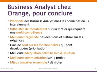 Business Analyst chez
Orange, pour conclure
• Plébiscite des Business Analyst dans les domaines où ils
interviennent
• Difficultés de recrutement sur un métier qui requiert
une multi compétence
• Meilleure traçabilité des décisions et culture sur les
exigences
• Gain de coût sur les fonctionnalités qui sont
développées (priorisation)
• Meilleure adéquation entre besoin & solution
• Meilleure communication sur le projet
• Mieux travailler ensemble / désiloter
25 juin 2015, Paris Retour d’expérience Orange 19
 