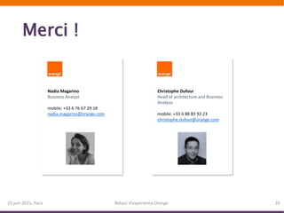 Merci !
25 juin 2015, Paris Retour d’expérience Orange 20
Nadia Magarino
Business Analyst
mobile: +33 6 76 67 29 18
nadia.magarino@orange.com
Christophe Dufour
Head of architecture and Business
Analysis
mobile: +33 6 88 83 92 23
christophe.dufour@orange.com
 