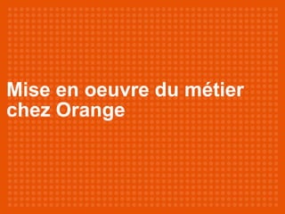 Mise en oeuvre du métier
chez Orange
 