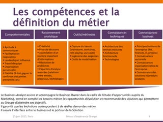 Les compétences et la
définition du métier
25 juin 2015, Paris Retour d’expérience Orange 9
Comportementales
Raisonnement
analytique
Outils/méthodes
Connaissances
techniques
Connaissances
business
 Créativité
 Prise de décisions
 Assimilation d’un
nombre important
d’informations
 Résolution de
problèmes
 Capacités d’analyse
avancées (relations
entre entités,
processus, technologie)
 Capture du besoin
(brainstorm, workshop,
role playing, use cases)
 Ingénierie des exigences
 Outils de modélisation
 Architecture des
services existants
 Architecture
fonctionnelle
 Technologies
 Principes business de
l’entreprise (RH,
finances, IT, process)
 Connaissances
sectorielle
 Connaissances
organisationnelles de
l’entreprise
 Connaissance des
solutions et produits
existants
 Aptitude à
communiquer
 Facilitation et
négociation
 Leadership et influence
 Travail d’équipe
 Organisation
personnelle
 Fiabilité (il doit gagner la
confiance des parties
prenantes clés)
Le Business Analyst assiste et accompagne le Business Owner dans le cadre de l’étude d’opportunités auprès du
Marketing, prend en compte les besoins métier, les opportunités d’évolution et recommande des solutions qui permettent
au Groupe d’atteindre ses objectifs.
Il garantit que les évolutions correspondent à de réelles demandes métier.
Il assure l’interface entre le Business et le porteur de la Solution.
 