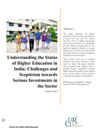 Hewlett-Packard | [Type the company address]
0
Understanding the Status
of Higher Education in
India: Challenges and
Scepticism towards
Serious Investments in
the Sector
January 27, 2015
ABSTRACT
The paper examines the higher
education scenario in India and attempts
to point out why very few serious
investors invest in higher educational
sector. Several factors are responsible
for this. Primary among these are the
legal and legislative hurdles in several
federal states. It is also seen that the bad
precedent set by the existing institutions
dissuade serious investments.
These factors have led to specific
problems for serious investors in this
sector in India. The paper identifies
these problems and suggests that a
possible change in perception towards
higher education would be most desired
in the current milieu. Certain contours
of change in perception are identified.
D. Dhanuraj and Rahul V. Kumar
Centre for Public Policy Research
Centre for Public Policy Research
 