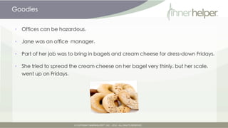 Goodies


•   Offices can be hazardous.

•   Jane was an office manager.

•   Part of her job was to bring in bagels and cream cheese for dress-down Fridays.

•   She tried to spread the cream cheese on her bagel very thinly, but her scale,
    went up on Fridays.
 