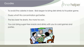 Goodies


•   To avoid the calories in beer, Bob began to bring diet drinks to his poker game.

•   Guess what! His concentration got better.

•   The less beer he drank, the more he won.

•   You can bring sugar-free snacks and drinks with you to card games and
    parties.
 