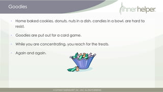 Goodies


•   Home baked cookies, donuts, nuts in a dish, candies in a bowl, are hard to
    resist.

•   Goodies are put out for a card game.

•   While you are concentrating, you reach for the treats.

•   Again and again.
 