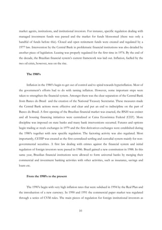 10
market agents, institutions, and institutional investors. For instance, specific regulation dealing with
managed investment funds was passed and the market for funds blossomed (there was only a
handful of funds before this). Closed and open retirement funds were created and regulated by a
1977 law. Intervention by the Central Bank in problematic financial institutions was also detailed by
another piece of legislation. Leasing was properly regulated for the first time in 1974. By the end of
the decade, the Brazilian financial system’s current framework was laid out. Inflation, fuelled by the
two oil crisis, however, was on the rise.
The 1980’s
Inflation in the 1980’s begin to get out of control and to spiral towards hyperinflation. Most of
the government’s efforts had to do with taming inflation. However, some important steps were
taken to strengthen the financial system. Amongst them was the clear separation of the Central Bank
from Banco do Brasil and the creation of the National Treasury Secretariat. These measures made
the Central Bank actions more effective and clear and put an end to indiscipline on the part of
Banco do Brasil. A first opening of the Brazilian financial market was enacted, the BNH was extinct
and all housing financing initiatives were centralized at Caixa Econômica Federal (CEF). More
discipline was imposed on state banks and many bank interventions occurred. Futures and options
begin trading at stock exchanges in 1979 and the first derivatives exchanges were established during
the 1980’s together with new specific regulation. The factoring activity was also regulated. Most
importantly, CETIP was created as the first centralized settling and custodial system mainly for non-
governmental securities. A first law dealing with crimes against the financial system and initial
regulation of foreign investors were passed in 1986. Brazil gained a new constitution in 1988. In this
same year, Brazilian financial institutions were allowed to form universal banks by merging their
commercial and investment banking activities with other activities, such as insurance, savings and
loans etc.
From the 1990’s to the present
The 1990’s begin with very high inflation rates that were subdued in 1994 by the Real Plan and
the introduction of a new currency. In 1990 and 1991 the commercial paper market was regulated
through a series of CVM rules. The main pieces of regulation for foreign institutional investors as
 