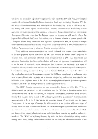 11
well as for the issuance of depository receipts abroad were enacted in 1991 and 1992, deepening the
opening of the financial market. Real estate investment funds were normalized through a 1993 law
and a series of subsequent rules. This movement was accompanied by a series of rules and a 1997
law dealing with several aspects of securitization. Financial stabilization was followed by a more
aggressive privatization program that was eased by means of changes in existing laws, sometimes at
the expense of investor protection. The banking system was strengthened with a series of acts that
improved the ability of the Central Bank to intervene in times of crises or of greater systemic risk.
During this period, many banks have been liquidated by the Central Bank, or acquired or merged
with healthier financial institutions as a consequence of an intervention. In 1994, Brazil adhered to
the Basle Agreement, hoping to reduce the financial system’s credit risk.
Many additional measures to improve the overall credit risk were enacted, with a special note
to the new payments system introduced in 2002 that reduced the Central Bank’s exposure to
systemic risks. Bank consumers obtained better protection from a 2001 code. Investment and
retirement funds gained largely revised regulations with an eye on improving prudence rules as well
as, in the case of retirement funds, to improve their portability and flexibility. New types of
retirement funds were introduced. The over the counter market was better organized and regulated.
Some of the most important recent changes were made to the 1970’s laws that created the CVM and
that regulated corporations. The overseer power of the CVM was strengthened as well as new rules
were introduced in the new corporate law to improve transparency and investor protection, in part
influenced by the corporate frauds in the US and by emerging better corporate governance practices
worldwide. In 1998 a law dealing with money laundering was introduced.
The CPMF financial transactions tax was introduced in January of 1997. The “P” in its
acronym stands for “provisory”. As will be discussed later, the CPMF tax is damaging in many ways
for investments and for the bond market, in particular. However the government needs such tax
income. It is expected to be extinct in 2007. However, the federal government’s fiscal situation is
reason enough to let it be. It has become an important source of tax income over the years.
Furthermore, it is one type of taxation for which evasion is not possible while other types of
taxation show very high evasion rates. Besides, the CPMF tax has provided information on financial
transactions that are incommensurate with the level of declared income and wealth of individuals
and firms, giving strong indications for tax authorities about potential tax evaders and money
launderers. The CPMF tax is directly deducted by banks and financial institutions of any moneys
coming into a bank, savings or investment account. In our view, the information content of the
 