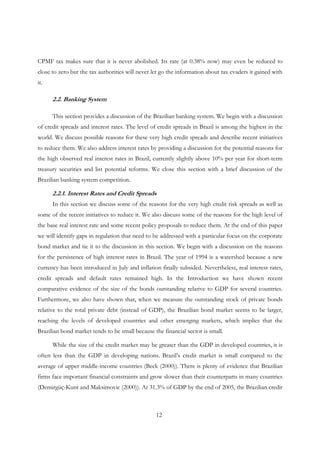 12
CPMF tax makes sure that it is never abolished. Its rate (at 0.38% now) may even be reduced to
close to zero but the tax authorities will never let go the information about tax evaders it gained with
it.
2.2. Banking System
This section provides a discussion of the Brazilian banking system. We begin with a discussion
of credit spreads and interest rates. The level of credit spreads in Brazil is among the highest in the
world. We discuss possible reasons for these very high credit spreads and describe recent initiatives
to reduce them. We also address interest rates by providing a discussion for the potential reasons for
the high observed real interest rates in Brazil, currently slightly above 10% per year for short-term
treasury securities and list potential reforms. We close this section with a brief discussion of the
Brazilian banking system competition.
2.2.1. Interest Rates and Credit Spreads
In this section we discuss some of the reasons for the very high credit risk spreads as well as
some of the recent initiatives to reduce it. We also discuss some of the reasons for the high level of
the base real interest rate and some recent policy proposals to reduce them. At the end of this paper
we will identify gaps in regulation that need to be addressed with a particular focus on the corporate
bond market and tie it to the discussion in this section. We begin with a discussion on the reasons
for the persistence of high interest rates in Brazil. The year of 1994 is a watershed because a new
currency has been introduced in July and inflation finally subsided. Nevertheless, real interest rates,
credit spreads and default rates remained high. In the Introduction we have shown recent
comparative evidence of the size of the bonds outstanding relative to GDP for several countries.
Furthermore, we also have shown that, when we measure the outstanding stock of private bonds
relative to the total private debt (instead of GDP), the Brazilian bond market seems to be larger,
reaching the levels of developed countries and other emerging markets, which implies that the
Brazilian bond market tends to be small because the financial sector is small.
While the size of the credit market may be greater than the GDP in developed countries, it is
often less than the GDP in developing nations. Brazil’s credit market is small compared to the
average of upper middle-income countries (Beck (2000)). There is plenty of evidence that Brazilian
firms face important financial constraints and grow slower than their counterparts in many countries
(Demirgüç-Kunt and Maksimovic (2000)). At 31.3% of GDP by the end of 2005, the Brazilian credit
 