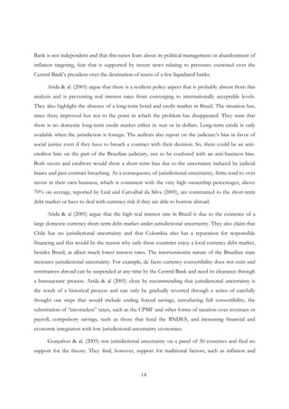 14
Bank is not independent and that this raises fears about its political management or abandonment of
inflation targeting, fear that is supported by recent news relating to pressures exercised over the
Central Bank’s president over the destination of assets of a few liquidated banks.
Arida & al. (2005) argue that there is a resilient policy aspect that is probably absent from this
analysis and is preventing real interest rates from converging to internationally acceptable levels.
They also highlight the absence of a long-term bond and credit market in Brazil. The situation has,
since then, improved but not to the point in which the problem has disappeared. They state that
there is no domestic long-term credit market either in reais or in dollars. Long-term credit is only
available when the jurisdiction is foreign. The authors also report on the judiciary’s bias in favor of
social justice even if they have to breach a contract with their decision. So, there could be an anti-
creditor bias on the part of the Brazilian judiciary, not to be confused with an anti-business bias.
Both savers and creditors would show a short-term bias due to the uncertainty induced by judicial
biases and past contract breaching. As a consequence of jurisdictional uncertainty, firms tend to over
invest in their own business, which is consistent with the very high ownership percentages, above
70% on average, reported by Leal and Carvalhal da Silva (2005), are constrained to the short-term
debt market or have to deal with currency risk if they are able to borrow abroad.
Arida & al (2005) argue that the high real interest rate in Brazil is due to the existence of a
large domestic currency short-term debt market under jurisdictional uncertainty. They also claim that
Chile has no jurisdictional uncertainty and that Colombia also has a reputation for responsible
financing and this would be the reason why only these countries enjoy a local currency debt market,
besides Brazil, at albeit much lower interest rates. The interventionist nature of the Brazilian state
increases jurisdictional uncertainty. For example, de facto currency convertibility does not exist and
remittances abroad can be suspended at any time by the Central Bank and need its clearance through
a bureaucratic process. Arida & al (2005) close by recommending that jurisdictional uncertainty is
the result of a historical process and can only be gradually reverted through a series of carefully
thought out steps that would include ending forced savings, introducing full convertibility, the
substitution of “incomeless” taxes, such as the CPMF and other forms of taxation over revenues or
payroll, compulsory savings, such as those that fund the BNDES, and increasing financial and
economic integration with low jurisdictional uncertainty economies.
Gonçalves & al. (2005) test jurisdictional uncertainty on a panel of 50 countries and find no
support for the theory. They find, however, support for traditional factors, such as inflation and
 