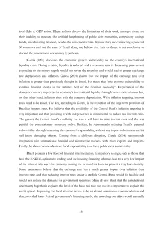 15
total debt to GDP ratios. These authors discuss the limitations of their work, amongst them, are
their inability to measure the artificial lengthening of public debt maturities, compulsory savings
funds, and distorting taxation, besides the anti-creditor bias. Because they are considering a panel of
50 countries and not the case of Brazil alone, we believe that their evidence is not conclusive to
discard the jurisdictional uncertainty hypotheses.
Garcia (2004) discusses the economic growth vulnerability to the country’s international
liquidity crisis. During a crisis, liquidity is reduced and a recession sets in. Increasing government
expending or the money supply would not revert the recession and would lead to greater exchange
rate depreciation and inflation. Garcia (2004) claims that the impact of the exchange rate over
inflation is greater than previously thought in Brazil. He states that “the extreme vulnerability to
external financial shocks is the Achilles’ heel of the Brazilian economy”. Depreciation of the
domestic currency improves the economy’s international liquidity through better trade balances but,
on the other hand, inflation rises with the currency depreciation. With inflation targeting, interest
rates need to be raised. The key, according to Garcia, is the reduction of the large term premium of
Brazilian interest rates. He believes that the credibility of the Central Bank’s inflation targeting is
very important and that providing it with independence is instrumental to reduce real interest rates.
The greater the Central Bank’s credibility the less it will have to raise interest rates and the less
painful the contractionary monetary policy. Besides, he recommends reducing Brazil’s external
vulnerability, through increasing the economy’s exportability, without any import substitution and its
well-know damaging effects. Coming from a different direction, Garcia (2004) recommends
integration with international financial and commercial markets, with more exports and imports.
Finally, he also recommends more fiscal responsibility to achieve public debt sustainability.
Brazil presents a low level of financial intermediation. Compulsory savings, such as those that
feed the BNDES, agriculture lending, and the housing financing schemes lead to a very low impact
of the interest rates over the economy causing the demand for loans to present a very low elasticity.
Some economists believe that the exchange rate has a much greater impact over inflation than
interest rates and that reducing interest rates under a credible Central Bank would be feasible and
would not reduce the demand for government securities. Many do not think that the jurisdictional
uncertainty hypothesis explains the level of the base real rate but that it is important to explain the
credit spread. Improving the fiscal situation seems to be an almost unanimous recommendation and
that, provided lesser federal government’s financing needs, the crowding out effect would naturally
 