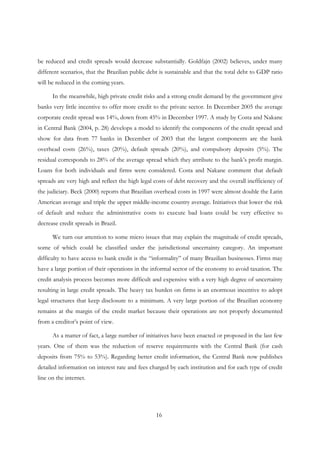 16
be reduced and credit spreads would decrease substantially. Goldfajn (2002) believes, under many
different scenarios, that the Brazilian public debt is sustainable and that the total debt to GDP ratio
will be reduced in the coming years.
In the meanwhile, high private credit risks and a strong credit demand by the government give
banks very little incentive to offer more credit to the private sector. In December 2005 the average
corporate credit spread was 14%, down from 45% in December 1997. A study by Costa and Nakane
in Central Bank (2004, p. 28) develops a model to identify the components of the credit spread and
show for data from 77 banks in December of 2003 that the largest components are the bank
overhead costs (26%), taxes (20%), default spreads (20%), and compulsory deposits (5%). The
residual corresponds to 28% of the average spread which they attribute to the bank’s profit margin.
Loans for both individuals and firms were considered. Costa and Nakane comment that default
spreads are very high and reflect the high legal costs of debt recovery and the overall inefficiency of
the judiciary. Beck (2000) reports that Brazilian overhead costs in 1997 were almost double the Latin
American average and triple the upper middle-income country average. Initiatives that lower the risk
of default and reduce the administrative costs to execute bad loans could be very effective to
decrease credit spreads in Brazil.
We turn our attention to some micro issues that may explain the magnitude of credit spreads,
some of which could be classified under the jurisdictional uncertainty category. An important
difficulty to have access to bank credit is the “informality” of many Brazilian businesses. Firms may
have a large portion of their operations in the informal sector of the economy to avoid taxation. The
credit analysis process becomes more difficult and expensive with a very high degree of uncertainty
resulting in large credit spreads. The heavy tax burden on firms is an enormous incentive to adopt
legal structures that keep disclosure to a minimum. A very large portion of the Brazilian economy
remains at the margin of the credit market because their operations are not properly documented
from a creditor’s point of view.
As a matter of fact, a large number of initiatives have been enacted or proposed in the last few
years. One of them was the reduction of reserve requirements with the Central Bank (for cash
deposits from 75% to 53%). Regarding better credit information, the Central Bank now publishes
detailed information on interest rate and fees charged by each institution and for each type of credit
line on the internet.
 