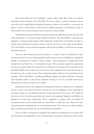 17
The Central Bank has also developed a project called Credit Risk Center that gathers
information about all credits above US$ 5,000. The data is subject to privacy constraints and are
used only by the Central Bank and financial institutions. However, the intention is to promote the
project in order to obtain debtors authorization for public consultation of the database in hope to
reduce credit costs as more information about borrowers is made available.
The Brazilian law gives bad debtors consumer and privacy rights that prevents their past bad
credit information to be shared amongst financial institutions. The Central Bank is proposing new
legislation to facilitate proper positive credit information sharing. The Central Bank also plans to
include more information of a positive nature to turn the Center into a true credit record database.
The Central Bank has also introduced regulation allowing the portability of credit records amongst
financial institutions.
There are other interesting measures enacted or to pursue. Some tax reduction has been
enacted and other tax cuts are being proposed. Another measure was the establishment of regulation
capable of stimulating the trading of credit securities. The securitization of regular bank loans
through bank credit bills was a very important measure. These securities replace loan agreements
and may be executed under the Commercial Law, which does not require proof of existence of the
debt (Beck (2000)), and not under the Civil Code Law. The recognition suit to assert the existence of
the debt may take a couple of years. This considerably speeds collection of non-performing loans
guarantees. The Central Bank is considering additional regulation on bank credit bills to stimulate
their secondary market. It also passed regulation focusing on the use of credit derivatives as
instruments for credit risk reduction and transfer.
Legal reforms such as the separation of principal and interest are important too. Compound
interest as well as real interest rates above 12% per year may be challenged in court, depending on
the judge, because of a constitutional provision banning real interest rates above 12%. While the
issue is not solved, the debtor pays neither the interest nor the principal. Separation would allow the
principal to be paid more expeditiously. There is legislation in congress about the practice of
compound interest and the Central Bank has made efforts to clarify the issue. There have been
successful lawsuits questioning the use of compound interest. The extension of alienação fiduciária
(liens) to housing and securities was also introduced by new legislation.
The use of liens on housing was expanded. The separation of principal has to be made when
interest payments are challenged in court. If the principal is not paid, the property has to be evicted.
 