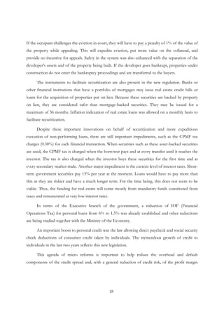 18
If the occupant challenges the eviction in court, they will have to pay a penalty of 1% of the value of
the property while appealing. This will expedite eviction, put more value on the collateral, and
provide no incentive for appeals. Safety in the system was also enhanced with the separation of the
developer’s assets and of the property being built. If the developer goes bankrupt, properties under
construction do not enter the bankruptcy proceedings and are transferred to the buyers.
The instruments to facilitate securitization are also present in the new regulation. Banks or
other financial institutions that have a portfolio of mortgages may issue real estate credit bills or
loans for the acquisition of properties put on lien. Because these securities are backed by property
on lien, they are considered safer than mortgage-backed securities. They may be issued for a
maximum of 36 months. Inflation indexation of real estate loans was allowed on a monthly basis to
facilitate securitization.
Despite these important innovations on behalf of securitization and more expeditious
execution of non-performing loans, there are still important impediments, such as the CPMF tax
charges (0.38%) for each financial transaction. When securities such as these asset-backed securities
are used, the CPMF tax is charged when the borrower pays and at every transfer until it reaches the
investor. The tax is also charged when the investor buys these securities for the first time and at
every secondary market trade. Another major impediment is the current level of interest rates. Short-
term government securities pay 15% per year at the moment. Loans would have to pay more than
this as they are riskier and have a much longer term. For the time being, this does not seem to be
viable. Thus, the funding for real estate will come mostly from mandatory funds constituted from
taxes and remunerated at very low interest rates.
In terms of the Executive branch of the government, a reduction of IOF (Financial
Operations Tax) for personal loans from 6% to 1.5% was already established and other reductions
are being studied together with the Ministry of the Economy.
An important boost to personal credit was the law allowing direct paycheck and social security
check deductions of consumer credit taken by individuals. The tremendous growth of credit to
individuals in the last two years reflects this new legislation.
This agenda of micro reforms is important to help reduce the overhead and default
components of the credit spread and, with a general reduction of credit risk, of the profit margin
 
