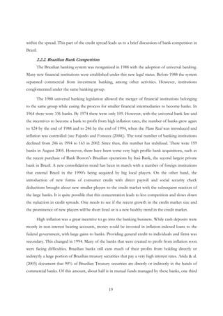 19
within the spread. This part of the credit spread leads us to a brief discussion of bank competition in
Brazil.
2.2.2. Brazilian Bank Competition
The Brazilian banking system was reorganized in 1988 with the adoption of universal banking.
Many new financial institutions were established under this new legal status. Before 1988 the system
separated commercial from investment banking, among other activities. However, institutions
conglomerated under the same banking group.
The 1988 universal banking legislation allowed the merger of financial institutions belonging
to the same group while easing the process for smaller financial intermediaries to become banks. In
1964 there were 336 banks. By 1974 there were only 109. However, with the universal bank law and
the incentives to become a bank to profit from high inflation rates, the number of banks grew again
to 124 by the end of 1988 and to 246 by the end of 1994, when the Plano Real was introduced and
inflation was controlled (see Fajardo and Fonseca (2004)). The total number of banking institutions
declined from 246 in 1994 to 165 in 2002. Since then, this number has stabilized. There were 159
banks in August 2005. However, there have been some very high profile bank acquisitions, such as
the recent purchase of Bank Boston’s Brazilian operations by Itaú Bank, the second largest private
bank in Brazil. A new consolidation trend has been in march with a number of foreign institutions
that entered Brazil in the 1990’s being acquired by big local players. On the other hand, the
introduction of new forms of consumer credit with direct payroll and social security check
deductions brought about new smaller players to the credit market with the subsequent reaction of
the large banks. It is quite possible that this concentration leads to less competition and slows down
the reduction in credit spreads. One needs to see if the recent growth in the credit market size and
the prominence of new players will be short lived or is a new healthy trend in the credit market.
High inflation was a great incentive to go into the banking business. While cash deposits were
mostly in non-interest bearing accounts, money could be invested in inflation-indexed loans to the
federal government, with large gains to banks. Providing general credit to individuals and firms was
secondary. This changed in 1994. Many of the banks that were created to profit from inflation soon
were facing difficulties. Brazilian banks still earn much of their profits from holding directly or
indirectly a large portion of Brazilian treasury securities that pay a very high interest rates. Arida & al.
(2005) document that 90% of Brazilian Treasury securities are directly or indirectly in the hands of
commercial banks. Of this amount, about half is in mutual funds managed by these banks, one third
 