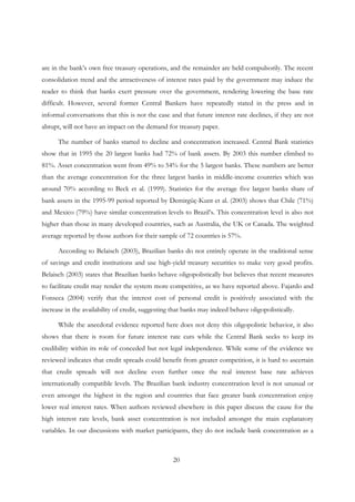 20
are in the bank’s own free treasury operations, and the remainder are held compulsorily. The recent
consolidation trend and the attractiveness of interest rates paid by the government may induce the
reader to think that banks exert pressure over the government, rendering lowering the base rate
difficult. However, several former Central Bankers have repeatedly stated in the press and in
informal conversations that this is not the case and that future interest rate declines, if they are not
abrupt, will not have an impact on the demand for treasury paper.
The number of banks started to decline and concentration increased. Central Bank statistics
show that in 1995 the 20 largest banks had 72% of bank assets. By 2003 this number climbed to
81%. Asset concentration went from 49% to 54% for the 5 largest banks. These numbers are better
than the average concentration for the three largest banks in middle-income countries which was
around 70% according to Beck et al. (1999). Statistics for the average five largest banks share of
bank assets in the 1995-99 period reported by Demirgüç-Kunt et al. (2003) shows that Chile (71%)
and Mexico (79%) have similar concentration levels to Brazil’s. This concentration level is also not
higher than those in many developed countries, such as Australia, the UK or Canada. The weighted
average reported by those authors for their sample of 72 countries is 57%.
According to Belaisch (2003), Brazilian banks do not entirely operate in the traditional sense
of savings and credit institutions and use high-yield treasury securities to make very good profits.
Belaisch (2003) states that Brazilian banks behave oligopolistically but believes that recent measures
to facilitate credit may render the system more competitive, as we have reported above. Fajardo and
Fonseca (2004) verify that the interest cost of personal credit is positively associated with the
increase in the availability of credit, suggesting that banks may indeed behave oligopolistically.
While the anecdotal evidence reported here does not deny this oligopolistic behavior, it also
shows that there is room for future interest rate cuts while the Central Bank seeks to keep its
credibility within its role of conceded but not legal independence. While some of the evidence we
reviewed indicates that credit spreads could benefit from greater competition, it is hard to ascertain
that credit spreads will not decline even further once the real interest base rate achieves
internationally compatible levels. The Brazilian bank industry concentration level is not unusual or
even amongst the highest in the region and countries that face greater bank concentration enjoy
lower real interest rates. When authors reviewed elsewhere in this paper discuss the cause for the
high interest rate levels, bank asset concentration is not included amongst the main explanatory
variables. In our discussions with market participants, they do not include bank concentration as a
 