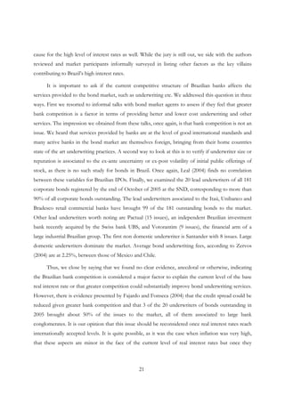 21
cause for the high level of interest rates as well. While the jury is still out, we side with the authors
reviewed and market participants informally surveyed in listing other factors as the key villains
contributing to Brazil’s high interest rates.
It is important to ask if the current competitive structure of Brazilian banks affects the
services provided to the bond market, such as underwriting etc. We addressed this question in three
ways. First we resorted to informal talks with bond market agents to assess if they feel that greater
bank competition is a factor in terms of providing better and lower cost underwriting and other
services. The impression we obtained from these talks, once again, is that bank competition is not an
issue. We heard that services provided by banks are at the level of good international standards and
many active banks in the bond market are themselves foreign, bringing from their home countries
state of the art underwriting practices. A second way to look at this is to verify if underwriter size or
reputation is associated to the ex-ante uncertainty or ex-post volatility of initial public offerings of
stock, as there is no such study for bonds in Brazil. Once again, Leal (2004) finds no correlation
between these variables for Brazilian IPOs. Finally, we examined the 20 lead underwriters of all 181
corporate bonds registered by the end of October of 2005 at the SND, corresponding to more than
90% of all corporate bonds outstanding. The lead underwriters associated to the Itaú, Unibanco and
Bradesco retail commercial banks have brought 99 of the 181 outstanding bonds to the market.
Other lead underwriters worth noting are Pactual (15 issues), an independent Brazilian investment
bank recently acquired by the Swiss bank UBS, and Votorantim (9 issues), the financial arm of a
large industrial Brazilian group. The first non domestic underwriter is Santander with 8 issues. Large
domestic underwriters dominate the market. Average bond underwriting fees, according to Zervos
(2004) are at 2.25%, between those of Mexico and Chile.
Thus, we close by saying that we found no clear evidence, anecdotal or otherwise, indicating
the Brazilian bank competition is considered a major factor to explain the current level of the base
real interest rate or that greater competition could substantially improve bond underwriting services.
However, there is evidence presented by Fajardo and Fonseca (2004) that the credit spread could be
reduced given greater bank competition and that 3 of the 20 underwriters of bonds outstanding in
2005 brought about 50% of the issues to the market, all of them associated to large bank
conglomerates. It is our opinion that this issue should be reconsidered once real interest rates reach
internationally accepted levels. It is quite possible, as it was the case when inflation was very high,
that these aspects are minor in the face of the current level of real interest rates but once they
 