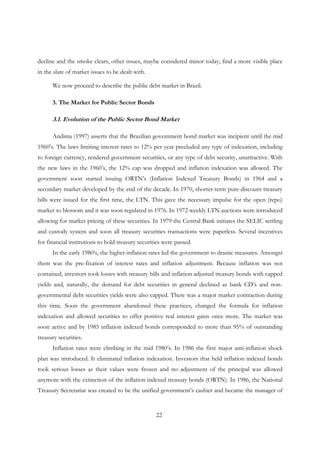 22
decline and the smoke clears, other issues, maybe considered minor today, find a more visible place
in the slate of market issues to be dealt with.
We now proceed to describe the public debt market in Brazil.
3. The Market for Public Sector Bonds
3.1. Evolution of the Public Sector Bond Market
Andima (1997) asserts that the Brazilian government bond market was incipient until the mid
1960’s. The laws limiting interest rates to 12% per year precluded any type of indexation, including
to foreign currency, rendered government securities, or any type of debt security, unattractive. With
the new laws in the 1960’s, the 12% cap was dropped and inflation indexation was allowed. The
government soon started issuing ORTN’s (Inflation Indexed Treasury Bonds) in 1964 and a
secondary market developed by the end of the decade. In 1970, shorter-term pure-discount treasury
bills were issued for the first time, the LTN. This gave the necessary impulse for the open (repo)
market to blossom and it was soon regulated in 1976. In 1972 weekly LTN auctions were introduced
allowing for market pricing of these securities. In 1979 the Central Bank initiates the SELIC settling
and custody system and soon all treasury securities transactions were paperless. Several incentives
for financial institutions to hold treasury securities were passed.
In the early 1980’s, the higher inflation rates led the government to drastic measures. Amongst
them was the pre-fixation of interest rates and inflation adjustment. Because inflation was not
contained, investors took losses with treasury bills and inflation adjusted treasury bonds with capped
yields and, naturally, the demand for debt securities in general declined as bank CD’s and non-
governmental debt securities yields were also capped. There was a major market contraction during
this time. Soon the government abandoned these practices, changed the formula for inflation
indexation and allowed securities to offer positive real interest gains once more. The market was
soon active and by 1985 inflation indexed bonds corresponded to more than 95% of outstanding
treasury securities.
Inflation rates were climbing in the mid 1980’s. In 1986 the first major anti-inflation shock
plan was introduced. It eliminated inflation indexation. Investors that held inflation indexed bonds
took serious losses as their values were frozen and no adjustment of the principal was allowed
anymore with the extinction of the inflation indexed treasury bonds (ORTN). In 1986, the National
Treasury Secretariat was created to be the unified government’s cashier and became the manager of
 