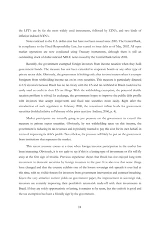 24
the LFT’s are by far the most widely used instruments, followed by LTN’s, and two kinds of
inflation indexed NTN’s.
Notes indexed to the U.S. dollar exist but have not been issued since 2003. The Central Bank,
in compliance to the Fiscal Responsibility Law, has ceased to issue debt as of May, 2002. All open
market operations are now conducted using Treasury instruments, although there is still an
outstanding stock of dollar-indexed NBCE notes issued by the Central Bank before 2002.
Recently, the government exempted foreign investors from income taxation when they hold
government bonds. The measure has not been extended to corporate bonds or any other type of
private sector debt. Obviously, the government is looking only after its own interest when it exempts
foreigners from withholding income tax on its own securities. This measure is particularly directed
to US investors because Brazil has no tax treaty with the US and tax withheld in Brazil could not be
easily used as credit in their US tax filings. With the withholding exemption, the potential double
taxation problem is solved. In exchange, the government hopes to improve the public debt profile
with investors that accept longer-term and fixed rate securities more easily. Right after the
introduction of such regulation in February 2006, the investment inflow levels for government
securities doubled relative to February of the prior year (see Andima, 2006, p. 4).
Market participants are naturally going to put pressure on the government to extend this
measure to private sector securities. Obviously, by not withholding taxes on this income, the
government is reducing its tax revenues and it probably wanted to pay this cost for its own behalf, in
terms of improving its debt’s profile. Nevertheless, the pressure will likely be put on the government
from institutions that represent the market.
This recent measure comes at a time when foreign investor participation in the market has
been increasing. Obviously, it is too early to say if this is a lasting type of investment or if it will fly
away at the first sign of trouble. Previous experience shows that Brazil has not enjoyed long term
investment in domestic securities by foreign investors in the past. It is also true that some things
have changed and that the country exhibits one of the lowest sovereign risk spreads it ever had at
this time, with no visible threats for investors from government intervention and contract breaching.
Given the very attractive current yields on government paper, the improvement in sovereign risk,
investors are certainly improving their portfolio’s return-risk trade-off with their investments in
Brazil. If they are solely opportunistic or lasting, it remains to be seem, but the outlook is good and
the tax exemption has been a friendly sign by the government.
 