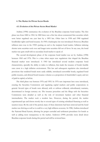29
4. The Market for Private Sector Bonds
4.1. Evolution of the Private Sector Bond Market
Andima (1998) summarizes the evolution of the Brazilian corporate bond market. The first
phase was from 1882 to 1965. In 1882 there was a first law about commercial firm securities which
were better regulated one year later by a 1893 law. Other laws in 1938 and 1940 regulated
bondholder rights and bond issuance. In 1945 a bankruptcy law was introduced. However, Brazilian
inflation rates rose in the 1950’s putting an end to the incipient bond market. Inflation indexing
shorter term securities took over and longer term securities fell out of favor. In any case, the bond
market was quite small with no secondary bond market to speak of.
The second development phase of the corporate bond market was set by Andima (1998)
between 1965 and 1976. This is a time when major new regulations that shaped the Brazilian
financial market were introduced. A 1965 law introduced several modern corporate bond
characteristics, specially the ability to index to inflation, that made the issuance of bonds feasible
once more in a high inflation environment. This law and subsequent regulation also introduced
provisions that rendered bonds more easily sellable, introduced convertible bonds, regulated bond
public issuance, and allowed bond issuance volumes as a proportion of shareholder’s equity and not
of paid-in capital, as before.
The third phase was between 1976 and 1993. In 1976 new important laws were introduced,
creating the Securities Commission and regulating capital markets and public corporations in
general. Several types of bonds were allowed, with or without collateral, subordinated, warrants,
denominated in foreign currency etc. The issuance procedure and the filings with the Securities
Commission were detailed as well as the role of investment bankers and other financial
intermediaries. The market took a modern face. However, during the period, the market
experimented ups and downs mostly due to several types of existing subsidized financing as well as
taxation issues. By the end of the period, many of these deterrents had been removed and the bond
market was thriving as well as it could in a very high inflation economy. In 1988, Andima introduced
the National Bond System, allowing for proper custodial and settlement procedures for bonds as
well as adding more transparency to the market. Anderson (1999) provides more detail about
Brazilian corporate bonds during this period and will be reviewed later.
 