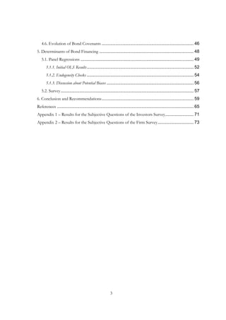 3
4.6. Evolution of Bond Covenants .......................................................................... 46
5. Determinants of Bond Financing ............................................................................ 48
5.1. Panel Regressions ........................................................................................... 49
5.1.1. Initial OLS Results...................................................................................... 52
5.1.2. Endogeneity Checks ...................................................................................... 54
5.1.3. Discussion about Potential Biases ...................................................................... 56
5.2. Survey........................................................................................................... 57
6. Conclusion and Recommendations.......................................................................... 59
References .............................................................................................................. 65
Appendix 1 – Results for the Subjective Questions of the Investors Survey....................... 71
Appendix 2 – Results for the Subjective Questions of the Firm Survey............................. 73
 