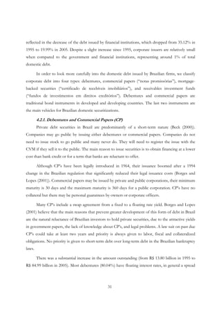 31
reflected in the decrease of the debt issued by financial institutions, which dropped from 35.12% in
1995 to 19.99% in 2005. Despite a slight increase since 1995, corporate issuers are relatively small
when compared to the government and financial institutions, representing around 1% of total
domestic debt.
In order to look more carefully into the domestic debt issued by Brazilian firms, we classify
corporate debt into four types: debentures, commercial papers (“notas promissórias”), mortgage-
backed securities (“certificado de recebíveis imobiliários”), and receivables investment funds
(“fundos de investimentos em direitos creditórios”). Debentures and commercial papers are
traditional bond instruments in developed and developing countries. The last two instruments are
the main vehicles for Brazilian domestic securitizations.
4.2.1. Debentures and Commercial Papers (CP)
Private debt securities in Brazil are predominantly of a short-term nature (Beck (2000)).
Companies may go public by issuing either debentures or commercial papers. Companies do not
need to issue stock to go public and many never do. They will need to register the issue with the
CVM if they sell it to the public. The main reason to issue securities is to obtain financing at a lower
cost than bank credit or for a term that banks are reluctant to offer.
Although CP’s have been legally introduced in 1964, their issuance boomed after a 1994
change in the Brazilian regulation that significantly reduced their legal issuance costs (Borges and
Lopes (2001)). Commercial papers may be issued by private and public corporations, their minimum
maturity is 30 days and the maximum maturity is 360 days for a public corporation. CP’s have no
collateral but there may be personal guarantees by owners or corporate officers.
Many CP’s include a swap agreement from a fixed to a floating rate yield. Borges and Lopes
(2001) believe that the main reasons that prevent greater development of this form of debt in Brazil
are the natural reluctance of Brazilian investors to hold private securities, due to the attractive yields
in government papers, the lack of knowledge about CP’s, and legal problems. A law suit on past due
CP’s could take at least two years and priority is always given to labor, fiscal and collateralized
obligations. No priority is given to short-term debt over long-term debt in the Brazilian bankruptcy
laws.
There was a substantial increase in the amount outstanding (from R$ 13.80 billion in 1995 to
R$ 84.99 billion in 2005). Most debentures (80.04%) have floating interest rates, in general a spread
 