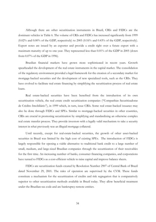 34
Although there are other securitization instruments in Brazil, CRIs and FIDCs are the
dominant vehicles in Table 6. The volume of CRIs and FIDCs has increased significantly from 1999
(0.02% and 0.00% of the GDP, respectively) to 2005 (0.16% and 0.43% of the GDP, respectively).
Export notes are issued by an exporter and provide a credit right over a future export with a
maximum maturity of up to one year. They represented less than 0.01% of the GDP in 2005 (down
from 0.07% of the GDP in 1996).
Brazilian financial markets have grown more sophisticated in recent years. Growth
spearheaded the development of the real estate instruments in the capital market. The consolidation
of the regulatory environment provided a legal framework for the creation of a secondary market for
mortgage-backed securities and the development of new specialized tools, such as the CRIs. They
have evolved to facilitate real estate financing by simplifying the securitization process of real estate
loans.
Real estate-backed securities have been benefited from the introduction of its own
securitization vehicle, the real estate credit securitization companies (“Companhias Securitizadoras
de Crédito Imobiliário”), in 1999 which, in turn, issue CRIs. Some real estate-backed issuance may
also be done through FIDCs and SPEs. Similar to mortgage-backed securities in other countries,
CRIs are crucial in promoting securitization by simplifying and standardizing an otherwise complex
real estate transfer process. They provide investors with a legally valid mechanism to take a security
interest in what previously was an illiquid mortgage collateral.
Until recently, except for real-estate-backed securities, the growth of other asset-backed
securities in Brazil was limited by the high cost of existing SPEs. The introduction of FIDCs is
largely responsible for opening a viable alternative to traditional bank credit to a large number of
small, medium, and large-sized Brazilian companies through the securitization of their receivables
for the first time. An increasing number of banks, consumer financing companies, and corporations
have turned to FIDCs as a cost-efficient vehicle to raise capital and improve balance sheets.
FIDCs are securitization funds created by Resolution Number 2907 of Central Bank of Brazil
dated November 29, 2001. The rules of operation are supervised by the CVM. These funds
constitute a mechanism for the securitization of credits and risk segregation that is comparatively
superior to other securitization methods available in Brazil today. They allow beneficial treatment
under the Brazilian tax code and are bankruptcy-remote entities.
 