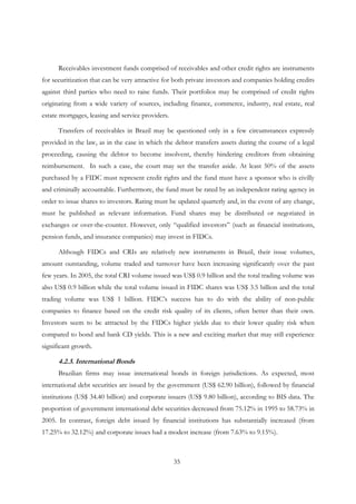 35
Receivables investment funds comprised of receivables and other credit rights are instruments
for securitization that can be very attractive for both private investors and companies holding credits
against third parties who need to raise funds. Their portfolios may be comprised of credit rights
originating from a wide variety of sources, including finance, commerce, industry, real estate, real
estate mortgages, leasing and service providers.
Transfers of receivables in Brazil may be questioned only in a few circumstances expressly
provided in the law, as in the case in which the debtor transfers assets during the course of a legal
proceeding, causing the debtor to become insolvent, thereby hindering creditors from obtaining
reimbursement. In such a case, the court may set the transfer aside. At least 50% of the assets
purchased by a FIDC must represent credit rights and the fund must have a sponsor who is civilly
and criminally accountable. Furthermore, the fund must be rated by an independent rating agency in
order to issue shares to investors. Rating must be updated quarterly and, in the event of any change,
must be published as relevant information. Fund shares may be distributed or negotiated in
exchanges or over-the-counter. However, only “qualified investors” (such as financial institutions,
pension funds, and insurance companies) may invest in FIDCs.
Although FIDCs and CRIs are relatively new instruments in Brazil, their issue volumes,
amount outstanding, volume traded and turnover have been increasing significantly over the past
few years. In 2005, the total CRI volume issued was US$ 0.9 billion and the total trading volume was
also US$ 0.9 billion while the total volume issued in FIDC shares was US$ 3.5 billion and the total
trading volume was US$ 1 billion. FIDC’s success has to do with the ability of non-public
companies to finance based on the credit risk quality of its clients, often better than their own.
Investors seem to be attracted by the FIDCs higher yields due to their lower quality risk when
compared to bond and bank CD yields. This is a new and exciting market that may still experience
significant growth.
4.2.3. International Bonds
Brazilian firms may issue international bonds in foreign jurisdictions. As expected, most
international debt securities are issued by the government (US$ 62.90 billion), followed by financial
institutions (US$ 34.40 billion) and corporate issuers (US$ 9.80 billion), according to BIS data. The
proportion of government international debt securities decreased from 75.12% in 1995 to 58.73% in
2005. In contrast, foreign debt issued by financial institutions has substantially increased (from
17.25% to 32.12%) and corporate issues had a modest increase (from 7.63% to 9.15%).
 
