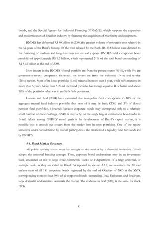 40
bonds, and the Special Agency for Industrial Financing (FINAME), which supports the expansion
and modernization of Brazilian industry by financing the acquisition of machinery and equipment.
BNDES has disbursed R$ 40 billion in 2004, the greatest volume of resources ever released in
the 52 years of the Bank's history. Of the total released by the Bank, R$ 39.8 billion were directed to
the financing of medium and long-term investments and exports. BNDES held a corporate bond
portfolio of approximately R$ 9.3 billion, which represented 21% of the total bond outstanding of
R$ 44.5 billion at the end of 2004.
Most issuers in the BNDES´s bond portfolio are from the private sector (91%), while 9% are
government-owned companies. Generally, the issuers are from the industrial (74%) and service
(26%) sectors. Most of its bond portfolio (93%) matured in more than 1 year, while 66% matured in
more than 5 years. More than 51% of the bond portfolio had ratings equal to B or better and about
10% of the portfolio value was in credit default provisions.
Lustosa and Leal (2004) have estimated that non-public debt corresponds to 10% of the
aggregate mutual fund industry portfolio (but most of it may be bank CD’s) and 3% of closed
pension fund portfolios. However, because corporate bonds may correspond only to a relatively
small fraction of these holdings, BNDES may be by far the single largest institutional bondholder in
Brazil. Albeit among BNDES’ stated goals is the development of Brazil’s capital market, it is
possible that it crowds out issuers from the market into its own portfolios. One of the recent
initiatives under consideration by market participants is the creation of a liquidity fund for bonds led
by BNDES.
4.4. Bond Market Structure
All public security issues must be brought to the market by a financial institution. Brazil
adopts the universal banking concept. Thus, corporate bond underwriters may be an investment
bank associated or not to large retail commercial banks or a department of a large universal, or
multiple bank, as they are called in Brazil. As reported in section 2.2.2, we examined the 20 lead
underwriters of all 181 corporate bonds registered by the end of October of 2005 at the SND,
corresponding to more than 90% of all corporate bonds outstanding. Itaú, Unibanco, and Bradesco,
large domestic underwriters, dominate the market. The evidence in Leal (2004) is the same for stock
IPOs.
 