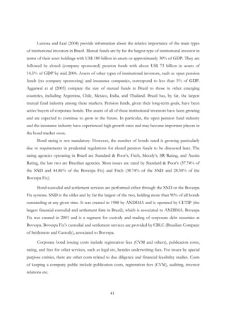 41
Lustosa and Leal (2004) provide information about the relative importance of the main types
of institutional investors in Brazil. Mutual funds are by far the largest type of institutional investor in
terms of their asset holdings with US$ 180 billion in assets or approximately 30% of GDP. They are
followed by closed (company sponsored) pension funds with about US$ 73 billion in assets of
14.5% of GDP by mid 2004. Assets of other types of institutional investors, such as open pension
funds (no company sponsoring) and insurance companies, correspond to less than 5% of GDP.
Aggarwal et al (2005) compare the size of mutual funds in Brazil to those in other emerging
countries, including Argentina, Chile, Mexico, India, and Thailand. Brazil has, by far, the largest
mutual fund industry among these markets. Pension funds, given their long-term goals, have been
active buyers of corporate bonds. The assets of all of these institutional investors have been growing
and are expected to continue to grow in the future. In particular, the open pension fund industry
and the insurance industry have experienced high growth rates and may become important players in
the bond market soon.
Bond rating is not mandatory. However, the number of bonds rated is growing particularly
due to requirements in prudential regulations for closed pension funds to be discussed later. The
rating agencies operating in Brazil are Standard & Poor’s, Fitch, Moody’s, SR Rating, and Austin
Rating, the last two are Brazilian agencies. Most issues are rated by Standard & Poor’s (37.74% of
the SND and 44.86% of the Bovespa Fix) and Fitch (38.74% of the SND and 28.50% of the
Bovespa Fix).
Bond custodial and settlement services are performed either through the SND or the Bovespa
Fix systems. SND is the older and by far the largest of the two, holding more than 90% of all bonds
outstanding at any given time. It was created in 1988 by ANDIMA and is operated by CETIP (the
largest financial custodial and settlement firm in Brazil), which is associated to ANDIMA. Bovespa
Fix was created in 2001 and is a segment for custody and trading of corporate debt securities at
Bovespa. Bovespa Fix’s custodial and settlement services are provided by CBLC (Brazilian Company
of Settlement and Custody), associated to Bovespa.
Corporate bond issuing costs include registration fees (CVM and others), publication costs,
rating, and fees for other services, such as legal etc, besides underwriting fees. For issues by special
purpose entities, there are other costs related to due diligence and financial feasibility studies. Costs
of keeping a company public include publication costs, registration fees (CVM), auditing, investor
relations etc.
 