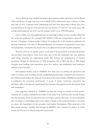 42
Zervos (2004) provides detailed information about primary market transaction costs for Brazil,
Chile, and Mexico. Average total issue costs in Brazil (2.25%) fall between those of Mexico (1.18%)
and Chile (2.74%). Corporate bond underwriting fees have been decreasing in Brazil. They have
hovered between 3% and 6% in the past but now stay between 1% and 2.5% for recent issues. The
average underwriting fee was 2.25% and the median is 2.04% in the 1995-2005 period.
Zervos (2004) notes that publication fees are quite high in Brazil. In fact, Carvalho (2000) has
also noted that publication fees averaged US$ 143,000 in 1998 and corresponded to about 30% of
the cost of keeping a company public in Brazil. He credited this to the mandatory publication of
financial statements in the State or Municipal Registries for companies incorporated in some states
or municipalities, a monopoly that may be seen as an additional tax levied on public companies.
Presently, there are no specific actions on the part of the government to develop the primary
and secondary bond markets. Some recent laws, such as the new bankruptcy law, have indirectly
eased things somewhat for collateralized bonds. The revision and modernization of issuance
procedures through the introduction of CVM Instructions 400 of 2003 and 404 of 2004 helped
formalize book building, shelf registration, green shoe options, and standardized bond indentures
(still not used to this date).
Self regulatory bodies, such as ANDIMA, have been active in creating new procedures and
codes of conduct, such as trading manuals, standard pricing procedures, standard bond contracts etc
that facilitate bond trading. The National Association of Investment Banks (ANBID) has introduced
a certification for investment professionals. A group of market institutions associations has
produced a plan to develop the capital market that includes some general actions that benefit bond
and stockholders.
One suggestion advanced by ANDIMA has been the change in taxation of bond interest.
Currently tax is entirely withheld by the holder of the bond. If the bond has been recently bought,
then the buyer pays all the tax accrued for the next coupon, and the seller none. As more individuals,
who are subject to withholding, trade in the market, a change in the taxation procedure is necessary
to remove this impediment for the secondary bond market development. Other proposals in the
plan include creating a liquidity fund through the BNDES, more incentive for analysts to follow
bonds, and a revision of call and renegotiation provisions.
 