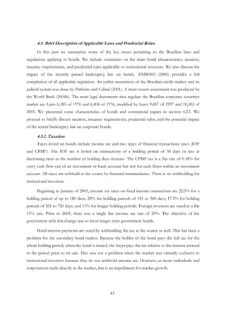 43
4.5. Brief Description of Applicable Laws and Prudential Rules
In this part we summarize some of the key issues pertaining to the Brazilian laws and
regulations applying to bonds. We include comments on the main bond characteristics, taxation,
issuance requirements, and prudential rules applicable to institutional investors. We also discuss the
impact of the recently passed bankruptcy law on bonds. ANDIMA (2005) provides a full
compilation of all applicable regulation. An earlier assessment of the Brazilian credit market and its
judicial system was done by Pinheiro and Cabral (2001). A more recent assessment was produced by
the World Bank (2004b). The main legal documents that regulate the Brazilian corporate securities
market are Laws 6,385 of 1976 and 6,404 of 1976, modified by Laws 9,457 of 1997 and 10,303 of
2001. We presented some characteristics of bonds and commercial papers in section 4.2.1. We
proceed to briefly discuss taxation, issuance requirements, prudential rules, and the potential impact
of the recent bankruptcy law on corporate bonds.
4.5.1. Taxation
Taxes levied on bonds include income tax and two types of financial transactions taxes (IOF
and CPMF). The IOF tax is levied on transactions of a holding period of 30 days or less at
decreasing rates as the number of holding days increase. The CPMF tax is a flat rate of 0.38% for
every cash flow out of an investment or bank account but not for cash flows within an investment
account. All taxes are withheld at the source by financial intermediaries. There is no withholding for
institutional investors.
Beginning in January of 2005, income tax rates on fixed income transactions are 22.5% for a
holding period of up to 180 days; 20% for holding periods of 181 to 360 days; 17.5% for holding
periods of 361 to 720 days; and 15% for longer holding periods. Foreign investors are taxed at a flat
15% rate. Prior to 2005, there was a single flat income tax rate of 20%. The objective of the
government with this change was to favor longer term government bonds.
Bond interest payments are taxed by withholding the tax at the source as well. This has been a
problem for the secondary bond market. Because the holder of the bond pays the full tax for the
whole holding period, when the bond is traded, the buyer pays the tax relative to the interest accrued
in the period prior to its sale. This was not a problem when the market was virtually exclusive to
institutional investors because they do not withhold income tax. However, as more individuals and
corporations trade directly in the market, this is an impediment for market growth.
 