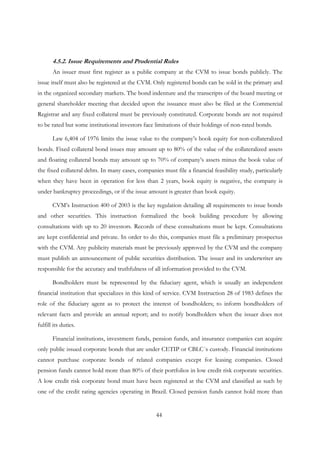 44
4.5.2. Issue Requirements and Prudential Rules
An issuer must first register as a public company at the CVM to issue bonds publicly. The
issue itself must also be registered at the CVM. Only registered bonds can be sold in the primary and
in the organized secondary markets. The bond indenture and the transcripts of the board meeting or
general shareholder meeting that decided upon the issuance must also be filed at the Commercial
Registrar and any fixed collateral must be previously constituted. Corporate bonds are not required
to be rated but some institutional investors face limitations of their holdings of non-rated bonds.
Law 6,404 of 1976 limits the issue value to the company’s book equity for non-collateralized
bonds. Fixed collateral bond issues may amount up to 80% of the value of the collateralized assets
and floating collateral bonds may amount up to 70% of company’s assets minus the book value of
the fixed collateral debts. In many cases, companies must file a financial feasibility study, particularly
when they have been in operation for less than 2 years, book equity is negative, the company is
under bankruptcy proceedings, or if the issue amount is greater than book equity.
CVM’s Instruction 400 of 2003 is the key regulation detailing all requirements to issue bonds
and other securities. This instruction formalized the book building procedure by allowing
consultations with up to 20 investors. Records of these consultations must be kept. Consultations
are kept confidential and private. In order to do this, companies must file a preliminary prospectus
with the CVM. Any publicity materials must be previously approved by the CVM and the company
must publish an announcement of public securities distribution. The issuer and its underwriter are
responsible for the accuracy and truthfulness of all information provided to the CVM.
Bondholders must be represented by the fiduciary agent, which is usually an independent
financial institution that specializes in this kind of service. CVM Instruction 28 of 1983 defines the
role of the fiduciary agent as to protect the interest of bondholders; to inform bondholders of
relevant facts and provide an annual report; and to notify bondholders when the issuer does not
fulfill its duties.
Financial institutions, investment funds, pension funds, and insurance companies can acquire
only public issued corporate bonds that are under CETIP or CBLC´s custody. Financial institutions
cannot purchase corporate bonds of related companies except for leasing companies. Closed
pension funds cannot hold more than 80% of their portfolios in low credit risk corporate securities.
A low credit risk corporate bond must have been registered at the CVM and classified as such by
one of the credit rating agencies operating in Brazil. Closed pension funds cannot hold more than
 