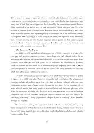 45
20% of is assets in average or high credit risk corporate bonds, classified as such by one of the credit
rating agencies operating in Brazil, or in non-rated corporate bonds. Finally, these funds cannot hold
more than 10% of their assets in corporate bonds issued by the sponsoring companies. Pension
funds constituted by the federal, state, or local governments cannot hold more than 20% of its
holdings in corporate bonds of a single issuer. However, pension funds can hold up to 100% of its
assets in treasury securities. This regulatory privilege of treasuries is one of the instruments to crowd
out corporate debt. In closing, it is worth noting that Central Bank regulation allows commercial
bank treasurers are free to hold Brazilian treasuries without penalty in their capital adequacy
calculation but that the same is not true for corporate debt. This another incentive for institutional
investors to prefer treasuries over corporate debt.
4.5.3. Bonds and Bankruptcy
Law 11,101 of 2005 replaced the old bankruptcy law of 1945. However, it kept many of its
principles, such as giving priority to employees, to creditors with fixed collateral, and to the tax
authorities. After those are paid, then other creditors may receive if there any remaining assets. Fixed
collateral bondholders are now paid before the tax authorities and after employee liabilities.
Employee liabilities are now limited to 150 minimum wages per employee (about US$ 19,000) to
curtail the practice of millionaire labor suits by the owner’s own family members and associates,
which depleted the assets available to pay creditors.
Law 11,101 introduced a reorganization procedure in which the company continues to operate
if it proves to be viable to a judge. There was no need for such proof before. The reorganization
procedure includes all creditors, even those with fixed or floating collateral, while only non-
collateralized creditors were affected before. The new law also allows for the immediate sale of
assets while all pending legal issues needed to be solved before, and that could take many years.
When the assets were free to be sold, they could be no more than scrap. Buyers of the bankrupt
company’s assets are not considered their legal successor anymore and, thus, not liable in the
bankruptcy proceedings. During reorganization, company control is shared by a court appointed
manager and the judge.
The law does not distinguish between bondholders and other creditors. The distinguishing
factor among creditors is the collateral. Even bondholders with floating collateral may not receive as
they are only placed ahead of other non collateralized bondholders but after all labor, fixed collateral
creditors, and tax debts.
 