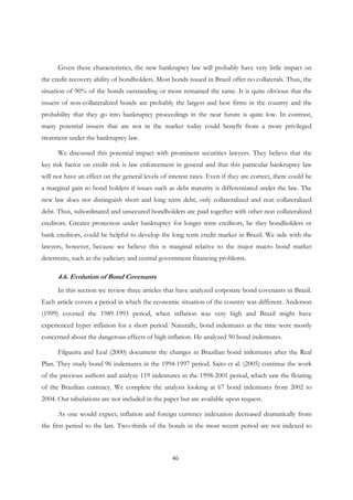 46
Given these characteristics, the new bankruptcy law will probably have very little impact on
the credit recovery ability of bondholders. Most bonds issued in Brazil offer no collaterals. Thus, the
situation of 90% of the bonds outstanding or more remained the same. It is quite obvious that the
issuers of non-collateralized bonds are probably the largest and best firms in the country and the
probability that they go into bankruptcy proceedings in the near future is quite low. In contrast,
many potential issuers that are not in the market today could benefit from a more privileged
treatment under the bankruptcy law.
We discussed this potential impact with prominent securities lawyers. They believe that the
key risk factor on credit risk is law enforcement in general and that this particular bankruptcy law
will not have an effect on the general levels of interest rates. Even if they are correct, there could be
a marginal gain to bond holders if issues such as debt maturity is differentiated under the law. The
new law does not distinguish short and long term debt, only collateralized and non collateralized
debt. Thus, subordinated and unsecured bondholders are paid together with other non collateralized
creditors. Greater protection under bankruptcy for longer term creditors, be they bondholders or
bank creditors, could be helpful to develop the long term credit market in Brazil. We side with the
lawyers, however, because we believe this is marginal relative to the major macro bond market
deterrents, such as the judiciary and central government financing problems.
4.6. Evolution of Bond Covenants
In this section we review three articles that have analyzed corporate bond covenants in Brazil.
Each article covers a period in which the economic situation of the country was different. Anderson
(1999) covered the 1989-1993 period, when inflation was very high and Brazil might have
experienced hyper inflation for a short period. Naturally, bond indentures at the time were mostly
concerned about the dangerous effects of high inflation. He analyzed 50 bond indentures.
Filgueira and Leal (2000) document the changes in Brazilian bond indentures after the Real
Plan. They study bond 96 indentures in the 1994-1997 period. Saito et al. (2005) continue the work
of the previous authors and analyze 119 indentures in the 1998-2001 period, which saw the floating
of the Brazilian currency. We complete the analysis looking at 67 bond indentures from 2002 to
2004. Our tabulations are not included in the paper but are available upon request.
As one would expect, inflation and foreign currency indexation decreased dramatically from
the first period to the last. Two-thirds of the bonds in the most recent period are not indexed to
 