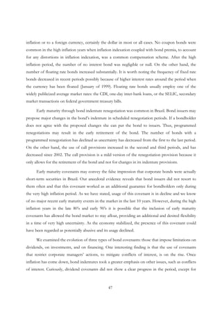 47
inflation or to a foreign currency, certainly the dollar in most or all cases. No coupon bonds were
common in the high inflation years when inflation indexation coupled with bond premia, to account
for any distortions in inflation indexation, was a common compensation scheme. After the high
inflation period, the number of no interest bond was negligible or null. On the other hand, the
number of floating rate bonds increased substantially. It is worth noting the frequency of fixed rate
bonds decreased in recent periods possibly because of higher interest rates around the period when
the currency has been floated (January of 1999). Floating rate bonds usually employ one of the
widely publicized average market rates: the CDI, one-day inter-bank loans, or the SELIC, secondary
market transactions on federal government treasury bills.
Early maturity through bond indenture renegotiation was common in Brazil. Bond issuers may
propose major changes in the bond’s indenture in scheduled renegotiation periods. If a bondholder
does not agree with the proposed changes she can put the bond to issuers. Thus, programmed
renegotiations may result in the early retirement of the bond. The number of bonds with a
programmed renegotiation has declined as uncertainty has decreased from the first to the last period.
On the other hand, the use of call provisions increased in the second and third periods, and has
decreased since 2002. The call provision is a mild version of the renegotiation provision because it
only allows for the retirement of the bond and not for changes in its indenture provisions.
Early maturity covenants may convey the false impression that corporate bonds were actually
short-term securities in Brazil. Our anecdotal evidence reveals that bond issuers did not resort to
them often and that this covenant worked as an additional guarantee for bondholders only during
the very high inflation period. As we have stated, usage of this covenant is in decline and we know
of no major recent early maturity events in the market in the last 10 years. However, during the high
inflation years in the late 80’s and early 90’s it is possible that the inclusion of early maturity
covenants has allowed the bond market to stay afloat, providing an additional and desired flexibility
in a time of very high uncertainty. As the economy stabilized, the presence of this covenant could
have been regarded as potentially abusive and its usage declined.
We examined the evolution of three types of bond covenants: those that impose limitations on
dividends, on investments, and on financing. One interesting finding is that the use of covenants
that restrict corporate managers’ actions, to mitigate conflicts of interest, is on the rise. Once
inflation has come down, bond indentures took a greater emphasis on other issues, such as conflicts
of interest. Curiously, dividend covenants did not show a clear progress in the period, except for
 