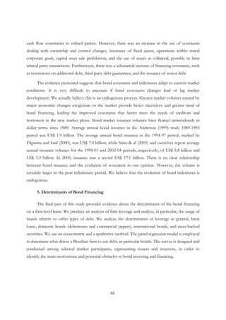 48
cash flow constraints to related parties. However, there was an increase in the use of covenants
dealing with ownership and control changes, insurance of fixed assets, operations within stated
corporate goals, capital asset sale prohibition, and the use of assets as collateral, possibly to limit
related party transactions. Furthermore, there was a substantial increase of financing covenants, such
as restrictions on additional debt, third party debt guarantees, and the issuance of senior debt.
The evidence presented suggests that bond covenants and indentures adapt to current market
conditions. It is very difficult to ascertain if bond covenants changes lead or lag market
development. We actually believe this is an endogenous process. Greater market volumes caused by
major economic changes exogenous to the market provide better incentives and greater need of
bond financing, leading the improved covenants that better meet the needs of creditors and
borrowers in the new market phase. Bond market issuance volumes have floated tremendously in
dollar terms since 1989. Average annual bond issuance in the Anderson (1999) study 1989-1993
period was US$ 1.9 billion. The average annual bond issuance in the 1994-97 period, studied by
Filgueira and Leal (2000), was US$ 7.0 billion, while Saito & al (2005) and ourselves report average
annual issuance volumes for the 1998-01 and 2002-04 periods, respectively, of US$ 5.8 billion and
US$ 3.3 billion. In 2005, issuance was a record US$ 17.1 billion. There is no clear relationship
between bond issuance and the evolution of covenants in our opinion. However, the volume is
certainly larger in the post-inflationary period. We believe that the evolution of bond indentures is
endogenous.
5. Determinants of Bond Financing
The final part of this study provides evidence about the determinants of the bond financing
on a firm-level basis. We produce an analysis of firm leverage and analyze, in particular, the usage of
bonds relative to other types of debt. We analyze the determinants of leverage in general, bank
loans, domestic bonds (debentures and commercial papers), international bonds, and asset-backed
securities. We use an econometric and a qualitative method. The panel regression model is employed
to determine what drives a Brazilian firm to use debt, in particular bonds. The survey is designed and
conducted among selected market participants, representing issuers and investors, in order to
identify the main motivations and potential obstacles to bond investing and financing.
 
