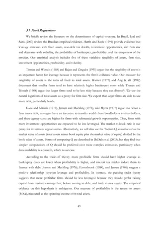 49
5.1. Panel Regressions
We briefly review the literature on the determinants of capital structure. In Brazil, Leal and
Saito (2003) review the Brazilian empirical evidence. Harris and Raviv (1991) provide evidence that
leverage increases with fixed assets, non-debt tax shields, investment opportunities, and firm size
and decreases with volatility, the probability of bankruptcy, profitability, and the uniqueness of the
product. Our empirical analysis includes five of these variables: tangibility of assets, firm size,
investment opportunities, profitability, and volatility.
Titman and Wessels (1988) and Rajan and Zingales (1995) argue that the tangibility of assets is
an important factor for leverage because it represents the firm’s collateral value. Our measure for
tangibility of assets is the ratio of fixed to total assets. Warner (1977) and Ang & alli (1982)
document that smaller firms tend to have relatively higher bankruptcy costs while Titman and
Wessels (1988) argue that larger firms tend to be less risky because they can diversify. We use the
natural logarithm of total assets as a proxy for firm size. We expect that larger firms are able to use
more debt, particularly bonds.
Galai and Masulis (1976), Jensen and Meckling (1976), and Myers (1977) argue that when a
firm issues debt, managers have an incentive to transfer wealth from bondholders to shareholders,
and these agency costs are higher for firms with substantial growth opportunities. Thus, firms with
more investment opportunities are expected to be less leveraged. The market-to-book ratio is our
proxy for investment opportunities. Alternatively, we will also use the Tobin’s Q, constructed as the
market value of assets (total assets minus book equity plus the market value of equity) divided by the
book value of assets. Forms of computing Q are described in DaDalt et al. (2003), but they find that
simpler computations of Q should be preferred over more complex estimators, particularly when
data availability is a concern, which is our case.
According to the trade-off theory, more profitable firms should have higher leverage as
bankruptcy costs are lower when profitability is higher, and interest tax shields induce them to
finance with debt. Jensen and Meckling (1976), Easterbrook (1984), and Jensen (1986) suggest a
positive relationship between leverage and profitability. In contrast, the pecking order theory
suggests that more profitable firms should be less leveraged because they should prefer raising
capital from retained earnings first, before turning to debt, and lastly to new equity. The empirical
evidence on this hypothesis is ambiguous. Our measure of profitability is the return on assets
(ROA), measured as the operating income over total assets.
 