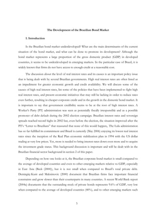 5
The Development of the Brazilian Bond Market
1. Introduction
Is the Brazilian bond market underdeveloped? What are the main determinants of the current
situation of the bond market, and what can be done to promote its development? Although the
bond market represents a large proportion of the gross domestic product (GDP) in developed
countries, it seems to be underdeveloped in emerging markets. In the particular case of Brazil, it is
widely known that firms do not have access to enough credit at a reasonable cost.
The discussion about the level of real interest rates and its causes is an important policy issue
that is being dealt with by several Brazilian governments. High real interest rates are often listed as
an impediment for greater economic growth and credit availability. We will discuss some of the
causes of high real interest rates, list some of the policies that have been implemented to fight high
real interest rates, and present economic initiatives that may still be lacking in order to reduce rates
even further, resulting in cheaper corporate credit and in the growth in the domestic bond market. It
is important to say that government credibility seems to be at the root of high interest rates. A
Worker’s Party (PT) administration was seen as potentially fiscally irresponsible and as a possible
promoter of debt default during the 2002 election campaign. Brazilian interest rates and sovereign
spreads reached record highs in 2002 but, even before the election, the situation improved after the
PT’s “Letter to Brazilians” that reassured that none of this would happen,. The Lula administration
has so far fulfilled its commitment and Brazil is currently (May 2006) enjoying its lowest real interest
rates since the inception of the Real Plan economic stabilization plan in 1994 with the US dollar
trading at very low prices. Yet, more is needed to bring interest rates down even more and to acquire
the investment grade status. This background discussion is important and will be dealt with in the
Brazilian financial sector background in section 2 of this paper.
Depending on how one looks at it, the Brazilian corporate bond market is small compared to
the average of developed countries and even to other emerging markets relative to GDP, especially
in East Asia (Beck (2000)), but it is not small when compared to Brazil’s total private debt.
Demirgüç-Kunt and Maksimovic (2000) document that Brazilian firms face important financial
constraints and grow slower than their counterparts in many countries. A recent World Bank report
(2004a) documents that the outstanding stock of private bonds represents 9.6% of GDP, very low
when compared to the average of developed countries (40%), and to other emerging markets such
 