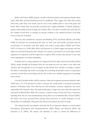 50
Bolton and Freixas (2000) propose a model of financial markets and corporate finance where
equity, bank debt, and bond financing coexist in equilibrium. They suggest that riskier firms prefer
bank loans, safer firms issue bonds, and the ones in the middle prefer to issue both equity and
bonds. More volatile firms are generally associated with a higher probability of default, implying a
negative relationship between leverage and volatility. Due to the lack of suitable time-series data for
the volatility of cash flows or earnings, we measure volatility as the standard deviation of the daily
returns in the year of analysis.
Since the early contributions of Jensen and Meckling (1976) and Morck, Shleifer, and Vishny
(1988), the literature has documented that there are both costs and benefits associated with the
concentration of ownership (cash flow rights) and control (voting rights). Shleifer and Vishny
(1997), La Porta et al. (1998, 2000, 2002), and Claessens et al. (2002) suggest that greater cash flow
rights are associated with greater firm valuation. In contrast, concentration of control rights and the
separation of voting from cash flow rights have a negative effect on firm value, because it may result
in the expropriation of outside stakeholders.
In Brazil, there is a huge separation of voting and cash flow rights (Leal and Carvalhal-da-Silva
(2005)), mainly through the deviations from the one-share-one-vote rule. Since it may affect firm
valuation and consequently its cost of capital, we will include three variables to attempt to capture
the effect of ownership and control on leverage: the controlling shareholder’s stake of voting shares
(control), of total shares (ownership), and the ratio of these two variables (separation of ownership
from control).
Leal and Carvalhal-da-Silva (2005) construct a firm-level corporate governance practices index
(CGI) from a set of 24 questions in order to measure the overall quality of corporate governance
practices of Brazilian firms. They find that the CGI maintains a positive, significant, and robust
relationship with corporate value. Our panel model spans a longer time series than that analyzed by
Leal and Carvalhal-da-Silva (2005). We construct a reduced version of their CGI with 15 questions,
including those that are more discriminating among firms (see Carvalhal-da-Silva and Leal (2005)).
We believe that better governed firms provide better protection to outside financiers, be they
shareholders or bondholders. The greater the CGI score the greater the firm’s leverage.
The macroeconomic environment obviously may be an important influence on bond market
development (Eichengreen and Luengnaruemitchai (2004), Burger and Warnock (2003), and
Claessens et al. (2003)). We include year dummies in order to control for differences in
 