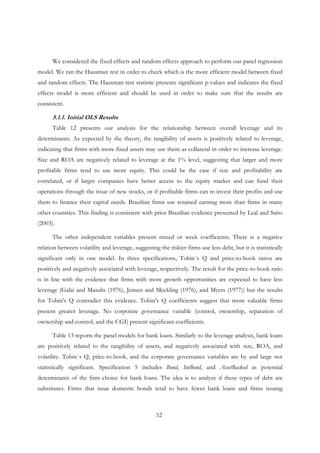 52
We considered the fixed effects and random effects approach to perform our panel regression
model. We ran the Hausman test in order to check which is the more efficient model between fixed
and random effects. The Hausman test statistic presents significant p-values and indicates the fixed
effects model is more efficient and should be used in order to make sure that the results are
consistent.
5.1.1. Initial OLS Results
Table 12 presents our analysis for the relationship between overall leverage and its
determinants. As expected by the theory, the tangibility of assets is positively related to leverage,
indicating that firms with more fixed assets may use them as collateral in order to increase leverage.
Size and ROA are negatively related to leverage at the 1% level, suggesting that larger and more
profitable firms tend to use more equity. This could be the case if size and profitability are
correlated, or if larger companies have better access to the equity market and can fund their
operations through the issue of new stocks, or if profitable firms can re-invest their profits and use
them to finance their capital needs. Brazilian firms use retained earning more than firms in many
other countries. This finding is consistent with prior Brazilian evidence presented by Leal and Saito
(2003).
The other independent variables present mixed or week coefficients. There is a negative
relation between volatility and leverage, suggesting the riskier firms use less debt, but it is statistically
significant only in one model. In three specifications, Tobin´s Q and price-to-book ratios are
positively and negatively associated with leverage, respectively. The result for the price-to-book ratio
is in line with the evidence that firms with more growth opportunities are expected to have less
leverage (Galai and Masulis (1976), Jensen and Meckling (1976), and Myers (1977)) but the results
for Tobin’s Q contradict this evidence. Tobin’s Q coefficients suggest that more valuable firms
present greater leverage. No corporate governance variable (control, ownership, separation of
ownership and control, and the CGI) present significant coefficients.
Table 13 reports the panel models for bank loans. Similarly to the leverage analysis, bank loans
are positively related to the tangibility of assets, and negatively associated with size, ROA, and
volatility. Tobin´s Q, price-to-book, and the corporate governance variables are by and large not
statistically significant. Specification 5 includes Bond, IntBond, and AssetBacked as potential
determinants of the firm choice for bank loans. The idea is to analyze if these types of debt are
substitutes. Firms that issue domestic bonds tend to have fewer bank loans and firms issuing
 