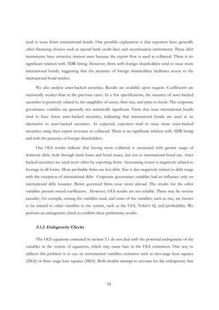 54
tend to issue fewer international bonds. One possible explanation is that exporters have generally
other financing choices such as special bank credit lines and securitization instruments. These debt
instruments have attractive interest rates because the export flow is used as collateral. There is no
significant relation with ADR listing. However, firms with foreign shareholders tend to issue more
international bonds, suggesting that the presence of foreign shareholders facilitates access to the
international bond market.
We also analyze asset-backed securities. Results are available upon request. Coefficients are
statistically weaker than in the previous cases. In a few specifications, the issuance of asset-backed
securities is positively related to the tangibility of assets, firm size, and price-to-book. The corporate
governance variables are generally not statistically significant. Firms that issue international bonds
tend to have fewer asset-backed securities, indicating that international bonds are used as an
alternative to asset-backed securities. As expected, exporters tend to issue more asset-backed
securities using their export revenues as collateral. There is no significant relation with ADR listing
and with the presence of foreign shareholders.
Our OLS results indicate that having more collateral is associated with greater usage of
domestic debt, both through bank loans and bond issues, but not to international bond use. Asset
backed securities are used more often by exporting firms. Accounting return is negatively related to
leverage in all forms. More profitable firms use less debt. Size is also negatively related to debt usage
with the exception of international debt. Corporate governance variables had an influence only on
international debt issuance. Better governed firms issue more abroad. The results for the other
variables present mixed coefficients. However, OLS results are not reliable. There may be reverse
causality, for exemple, among the variables used, and some of the variables, such as size, are known
to be related to other variables in the system, such as the CGI, Tobin’s Q, and profitability. We
perform an endogeneity check to confirm these preliminary results.
5.1.2. Endogeneity Checks
The OLS equations estimated in section 5.1 do not deal with the potential endogeneity of the
variables in the system of equations, which may cause bias in the OLS estimation. One way to
address this problem is to use an instrumental variables estimator such as two-stage least squares
(2SLS) or three-stage least squares (3SLS). Both models attempt to account for the endogeneity that
 