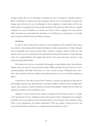 57
foreign investors that saw no advantage in incurring the costs of keeping the subsidiary public in
Brazil. Combining the evidence that many companies find the costs of staying public too high, with
foreign owners that do not see any advantage for their companies to remain listed, with the very
small number of companies that became public and listed in the period, we believe that our sampled
companies are survivors. Besides, our analysis was based on those companies that were listed in
2004, increasing our survivorship bias. Therefore, our coefficients are representative of currently
listed companies in Brazil but are most likely overstated.
5.2. Survey
In order to better understand the obstacles to the development of the corporate bond market,
we conduct a survey among selected market participants, which are representative of firms (financial
and non-financial) and investors (mutual funds, insurance companies, pension funds etc). The
purpose of this survey is to identify the main determinants and potential obstacles of bond financing
choice for a typical Brazilian firm (supply side) and the main reasons that drive investors to buy
corporate bonds (demand side).
We conduct the survey on a statistically valid sample, covering different firms’ characteristics:
industry, firm, size, access to the international market (ADR, eurobonds etc), users and non-users of
commercial papers and bonds. This allows us to have a broad coverage of Brazilian firms, and to
draw valid conclusions about the sample and possible extensions to the rest of public companies in
Brazil.
A brief survey, that takes no more than 15 minutes to answer, was proposed in hope that we
get the highest response rate. Questionnaires were made available on Internet and are available upon
request. Some questions could be objectively answered from publicly available data but others are
subjective and depend on the respondents views.
Appendix 1 conveys results for the subjective questions of the investors’ survey for a sample
of 28 institutional investors, including mutual funds, pension funds, independent asset managers,
and banks. The main problems of the local bond market are: low liquidity of the secondary market
(100% of the respondents), low market capitalization (79%), low quality of legal recourse in the
event of default (64%), and absence of a complete benchmark yield curve (64%).
 